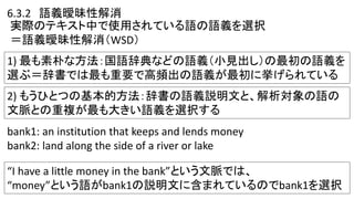 実際のテキスト中で使用されている語の語義を選択
＝語義曖昧性解消（WSD）
1) 最も素朴な方法：国語辞典などの語義（小見出し）の最初の語義を
選ぶ＝辞書では最も重要で高頻出の語義が最初に挙げられている
6.3.2 語義曖昧性解消
2) もうひとつの基本的方法：辞書の語義説明文と、解析対象の語の
文脈との重複が最も大きい語義を選択する
bank1: an institution that keeps and lends money
bank2: land along the side of a river or lake
“I have a little money in the bank”という文脈では、
“money”という語がbank1の説明文に含まれているのでbank1を選択
 