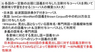 3) 各語の一定数の出現に語義を付与した注釈付与コーパスを用いて
教師有り学習をさせる（コーパスの構築コスト大）
・日本語：岩波国語辞典タグ付きコーパス
・英語：SemCor=WordNetの語義をBrown Corpusの中の約20万自立
語に付与したもの
・Wikipedia：見出し語となっている固有名・専門用語＝語義曖昧性解
消のための語義セット＆注釈付与コーパスとして利用可
多義の固有名・専門用語
各意味に対応する見出し語＝語義セット
見出しページへのリンク＝語義の注釈
日本語Wikipediaを3000語の多義見出し語に対する語義注釈付与
コーパスと考えてSVMなどによって教師有り学習：～80％精度で多義
性解消
 