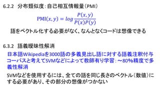 6.2.2 分布類似度：自己相互情報量（PMI）
PMI 𝑥, 𝑦 = 𝑙𝑜𝑔
𝑃 𝑥, 𝑦
𝑃 𝑥 𝑃 𝑦
語をベクトル化する必要がなく、なんとなくコードは想像できる
6.3.2 語義曖昧性解消
日本語Wikipediaを3000語の多義見出し語に対する語義注釈付与
コーパスと考えてSVMなどによって教師有り学習：～80％精度で多
義性解消
SVMなどを使用するには、全ての語を同じ長さのベクトル（数値）に
する必要があり、その部分の想像がつかない
 