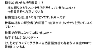 初参加でいきなり発表者！？
自然言語処理：全くの専門外です、ド素人です
仕事は材料の研究者（吉武道子：前東京オリンピックを見たらしい）
でも・・・
仕事で必要になってしまいました・・・
独学するしかないケド・・・
とりあえずウェブでググれ⇒自然言語処理で有名な研究室のHPで
推薦している本
補欠繰り上がれなさそうだがどうしても参加したい！
⇒発表者枠なら空いている
 