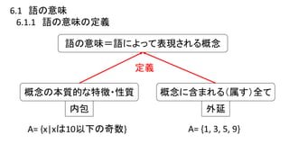 6.1 語の意味
6.1.1 語の意味の定義
語の意味＝語によって表現される概念
概念の本質的な特徴・性質
内包
概念に含まれる（属す）全て
外延
定義
A= {x|xは10以下の奇数} A= {1, 3, 5, 9}
 