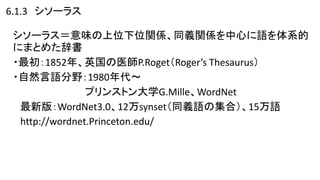 6.1.3 シソーラス
シソーラス＝意味の上位下位関係、同義関係を中心に語を体系的
にまとめた辞書
・最初：1852年、英国の医師P.Roget（Roger’s Thesaurus）
・自然言語分野：1980年代～
プリンストン大学G.Mille、WordNet
最新版：WordNet3.0、12万synset（同義語の集合）、15万語
http://wordnet.Princeton.edu/
 