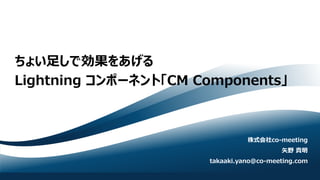 ちょい足しで効果をあげる
Lightning コンポーネント「CM Components」
株式会社co-meeting
矢野 貴明
takaaki.yano@co-meeting.com
 