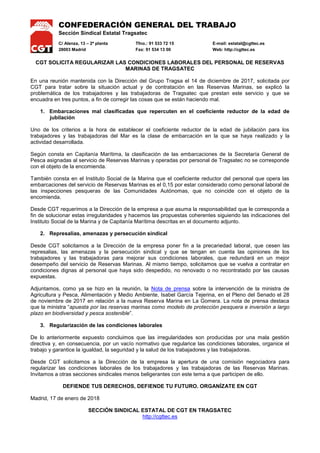 CONFEDERACIÓN GENERAL DEL TRABAJO
Sección Sindical Estatal Tragsatec
C/ Alenza, 13 – 2ª planta Tfno.: 91 533 72 15 E-mail: estatal@cgttec.es
28003 Madrid Fax: 91 534 13 00 Web: http://cgttec.es
CGT SOLICITA REGULARIZAR LAS CONDICIONES LABORALES DEL PERSONAL DE RESERVAS
MARINAS DE TRAGSATEC
En una reunión mantenida con la Dirección del Grupo Tragsa el 14 de diciembre de 2017, solicitada por
CGT para tratar sobre la situación actual y de contratación en las Reservas Marinas, se explicó la
problemática de los trabajadores y las trabajadoras de Tragsatec que prestan este servicio y que se
encuadra en tres puntos, a fin de corregir las cosas que se están haciendo mal.
1. Embarcaciones mal clasificadas que repercuten en el coeficiente reductor de la edad de
jubilación
Uno de los criterios a la hora de establecer el coeficiente reductor de la edad de jubilación para los
trabajadores y las trabajadoras del Mar es la clase de embarcación en la que se haya realizado y la
actividad desarrollada.
Según consta en Capitanía Marítima, la clasificación de las embarcaciones de la Secretaría General de
Pesca asignadas al servicio de Reservas Marinas y operadas por personal de Tragsatec no se corresponde
con el objeto de la encomienda.
También consta en el Instituto Social de la Marina que el coeficiente reductor del personal que opera las
embarcaciones del servicio de Reservas Marinas es el 0,15 por estar considerado como personal laboral de
las inspecciones pesqueras de las Comunidades Autónomas, que no coincide con el objeto de la
encomienda.
Desde CGT requerimos a la Dirección de la empresa a que asuma la responsabilidad que le corresponda a
fin de solucionar estas irregularidades y hacemos las propuestas coherentes siguiendo las indicaciones del
Instituto Social de la Marina y de Capitanía Marítima descritas en el documento adjunto.
2. Represalias, amenazas y persecución sindical
Desde CGT solicitamos a la Dirección de la empresa poner fin a la precariedad laboral, que cesen las
represalias, las amenazas y la persecución sindical y que se tengan en cuenta las opiniones de los
trabajadores y las trabajadoras para mejorar sus condiciones laborales, que redundará en un mejor
desempeño del servicio de Reservas Marinas. Al mismo tiempo, solicitamos que se vuelva a contratar en
condiciones dignas al personal que haya sido despedido, no renovado o no recontratado por las causas
expuestas.
Adjuntamos, como ya se hizo en la reunión, la Nota de prensa sobre la intervención de la ministra de
Agricultura y Pesca, Alimentación y Medio Ambiente, Isabel García Tejerina, en el Pleno del Senado el 28
de noviembre de 2017 en relación a la nueva Reserva Marina en La Gomera. La nota de prensa destaca
que la ministra “apuesta por las reservas marinas como modelo de protección pesquera e inversión a largo
plazo en biodiversidad y pesca sostenible”.
3. Regularización de las condiciones laborales
De lo anteriormente expuesto concluimos que las irregularidades son producidas por una mala gestión
directiva y, en consecuencia, por un vacío normativo que regularice las condiciones laborales, organice el
trabajo y garantice la igualdad, la seguridad y la salud de los trabajadores y las trabajadoras.
Desde CGT solicitamos a la Dirección de la empresa la apertura de una comisión negociadora para
regularizar las condiciones laborales de los trabajadores y las trabajadoras de las Reservas Marinas.
Invitamos a otras secciones sindicales menos beligerantes con este tema a que participen de ello.
DEFIENDE TUS DERECHOS, DEFIENDE TU FUTURO. ORGANÍZATE EN CGT
Madrid, 17 de enero de 2018
SECCIÓN SINDICAL ESTATAL DE CGT EN TRAGSATEC
http://cgttec.es
 
