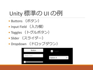 Unity 標準の UI の例
• Buttons （ボタン）
• Input Field （入力欄）
• Toggles （トグルボタン）
• Slider （スライダー）
• Dropdown （ドロップダウン）
 