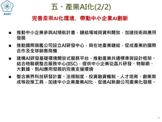 14
五、產業AI化(2/2)
 推動中小企業參與AI領航計畫，鏈結場域與資料開放，加速技術與應用
發展
 推動國際旗艦公司設立AI研發中心，與在地產業鏈結，促成產業的國際
合作及全球銷售商機
 建構AI研發基礎環境開放式服務平台、推動產業共通標準與設計框架、
結合物聯網整合服務中心(IISC)，提供中小企業從晶片研發、物聯網、
大數據、到AI應用發展的完善支援環境
 整合業界科技研發計畫、法規制度、投資融資機制、人才培育、創業育
成等政策工具，加速中小企業產業AI化，促進AI新創公司產業化發展。
完善產業AI化環境，帶動中小企業AI創新
 