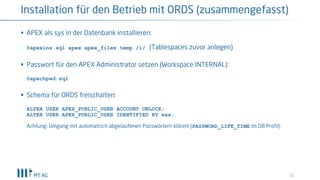 10
Installation für den Betrieb mit ORDS (zusammengefasst)
§ APEX als sys in der Datenbank installieren:
@apexins.sql apex apex_files temp /i/ (Tablespaces zuvor anlegen)
§ Passwort für den APEX Administrator setzen (Workspace INTERNAL):
@apxchpwd.sql
§ Schema für ORDS freischalten:
ALTER USER APEX_PUBLIC_USER ACCOUNT UNLOCK;
ALTER USER APEX_PUBLIC_USER IDENTIFIED BY xxx;
Achtung: Umgang mit automatisch abgelaufenen Passwörtern klären! (PASSWORD_LIFE_TIME im DB Profil)
 