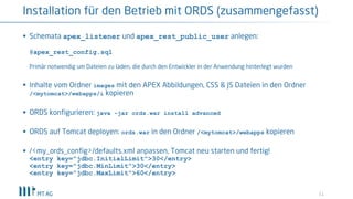 11
Installation für den Betrieb mit ORDS (zusammengefasst)
§ Schemata apex_listener und apex_rest_public_user anlegen:
@apex_rest_config.sql
Primär notwendig um Dateien zu laden, die durch den Entwickler in der Anwendung hinterlegt wurden
§ Inhalte vom Ordner images mit den APEX Abbildungen, CSS & JS Dateien in den Ordner
/<mytomcat>/webapps/i kopieren
§ ORDS konfigurieren: java –jar ords.war install advanced
§ ORDS auf Tomcat deployen: ords.war in den Ordner /<mytomcat>/webapps kopieren
§ /<my_ords_config>/defaults.xml anpassen, Tomcat neu starten und fertig!
<entry key="jdbc.InitialLimit">30</entry>
<entry key="jdbc.MinLimit">30</entry>
<entry key="jdbc.MaxLimit">60</entry>
 