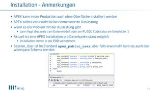 § APEX kann in der Produktion auch ohne Oberfläche installiert werden
§ APEX selbst verursacht keine nennenswerte Auslastung
§ Wenn es ein Problem mit der Auslastung gibt
§ dann liegt dies meist am Datenmodell oder am PL/SQL Code (also am Entwickler :)
§ Aktuell ist eine APEX Installation pro Datenbankinstanz möglich
§ Installation immer in der PDB vornehmen!
§ Session_User ist im Standard apex_public_user, aber falls erwunscht kann es auch den
Workspace Schema werden:
14
Installation - Anmerkungen
 