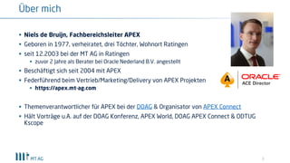 3
Über mich
§ Niels de Bruijn, Fachbereichsleiter APEX
§ Geboren in 1977, verheiratet, drei Töchter, Wohnort Ratingen
§ seit 12.2003 bei der MT AG in Ratingen
§ zuvor 2 Jahre als Berater bei Oracle Nederland B.V. angestellt
§ Beschäftigt sich seit 2004 mit APEX
§ Federführend beim Vertrieb/Marketing/Delivery von APEX Projekten
§ https://apex.mt-ag.com
§ Themenverantwortlicher für APEX bei der DOAG & Organisator von APEX Connect
§ Hält Vorträge u.A. auf der DOAG Konferenz, APEX World, DOAG APEX Connect & ODTUG
Kscope
 