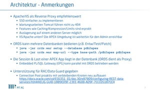 7
§ Apache/IIS als Reverse Proxy empfehlenswert
§ SSO einfacher zu implementieren
§ Wartungsarbeiten Tomcat führen nicht zu 404
§ Features wie Caching/Kompression/Limits sind erprobt
§ Auslagerung auf einem anderen Server möglich
§ IIS/Apache unten? Die APEX-Umgebung ist weiterhin für den Admin erreichbar
§ ORDS kann mehrere Datenbanken bedienen (z.B. Entw/Test/Patch)
§ java -jar ords.war setup --database pdb2apex
§ java -jar ords.war map-url --type base-path /pdb2apex pdb2apex
§ Die Session & Last einer APEX App liegt in der Datenbank (ORDS dient als Proxy)
§ Embedded PL/SQL Gateway (EPG) kann parallel mit ORDS betrieben werden
§ Unterstützung für RAC/Data Guard gegeben
§ Connection Pool proaktiv mit verbleibenden Knoten neu aufbauen
https://docs.oracle.com/cd/E56351_01/doc.30/e87809/configuring-REST-data-
services.htm#AELIG-GUID-18B9ED9F-23EE-4608-AD9F-7CCC05187CE4
Architektur - Anmerkungen
 