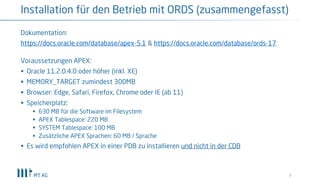 9
Installation für den Betrieb mit ORDS (zusammengefasst)
Dokumentation:
https://docs.oracle.com/database/apex-5.1 & https://docs.oracle.com/database/ords-17
Voraussetzungen APEX:
§ Oracle 11.2.0.4.0 oder höher (inkl. XE)
§ MEMORY_TARGET zumindest 300MB
§ Browser: Edge, Safari, Firefox, Chrome oder IE (ab 11)
§ Speicherplatz:
§ 630 MB für die Software im Filesystem
§ APEX Tablespace: 220 MB
§ SYSTEM Tablespace: 100 MB
§ Zusätzliche APEX Sprachen: 60 MB / Sprache
§ Es wird empfohlen APEX in einer PDB zu installieren und nicht in der CDB
 