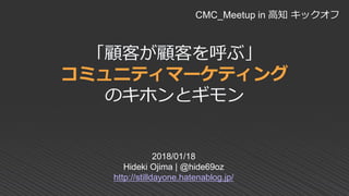 「顧客が顧客を呼ぶ」
コミュニティマーケティング
のキホンとギモン
2018/01/18
Hideki Ojima | @hide69oz
http://stilldayone.hatenablog.jp/
CMC_Meetup in 高知 キックオフ
 
