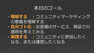 ・理解する ：コミュニティマーケティング
の意義を理解する
・自分ゴト化：お客様のサービス、商品での
適用を考えてみる
・実践する ：コミュニティに参加したく
なる、または運営したくなる
本日のゴール
 