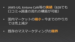 • JAWS-UG, kintone Café等の実績（B2Bでも
口コミ→調達の流れの構築が可能）
• 国内マーケットの縮小 = 今までのやり方
では売上減少
• 既存のマスマーケティングの限界
 