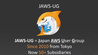 JAWS-UG
JAWS-UG = Japan AWS User Group
Since 2010 from Tokyo
Noｗ 50+ Subsidiaries
 