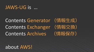 JAWS-UG is …
Contents Generator （情報生成）
Contents Exchanger （情報交換）
Contents Archives （情報保存）
about AWS!
 