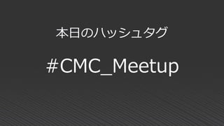 本日のハッシュタグ
#CMC_Meetup
 