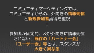 コミュニティマーケティングでは、
コミュニティからの、外向きの情報発信
と新規参加者獲得を重視
↓
参加者が固定的、及び外向きに情報発信
されない、既存の「パートナー会」
「ユーザー会」等とは、スタンスが
大きく異なる
 