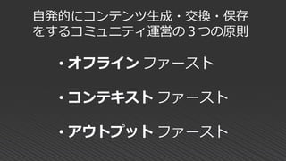 自発的にコンテンツ生成・交換・保存
をするコミュニティ運営の３つの原則
• オフライン ファースト
• コンテキスト ファースト
• アウトプット ファースト
 