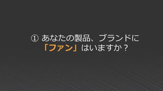 ① あなたの製品、ブランドに
「ファン」はいますか？
 