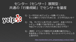 センター（センサー）展開型：
共通の「行動規範」でセンサーを量産
Q：ユーザがはじめてレビューを書いてくれた。
もっと関わってもらうためには、どうすればよいか？
Q：「私、そこそこ人気ブロガーなので、お金くれたら
レビューを書いてあげますよ」と言われた。
Yelpファンになってもらうためにはどうする？
Q： (無料）イベントで提供される食事の量が少ない。
お金を払ってもいいから、もっといいイベントにしろ
と言われた
https://speakerdeck.com/s_tanigawa/yelppu-ji-dexue-ndashi
 