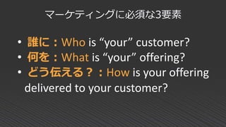 • 誰に：Who is “your” customer?
• 何を：What is “your” offering?
• どう伝える？：How is your offering
delivered to your customer?
マーケティングに必須な3要素
 