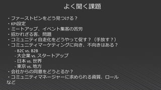 よく聞く課題
・ファーストピンをどう見つける？
・KPI設定
・ミートアップ、イベント集客の苦労
・招かれざる客、問題
・コミュニティ自走化をどうやって促す？（手放す？）
・コミュニティマーケティングに向き、不向きはある？
- B2C vs. B2B
- 大企業 vs. スタートアップ
- 日本 vs. 世界
- 東京 vs. 地方
・会社からの同意をどうとるか？
・コミュニティマネージャーに求められる資質、ロール
など
 