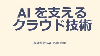 AI を支える
クラウド技術
株式会社ISAO 秋山 康平
 