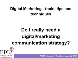 PPRG: Marketing Excellence awards 2018
Do I really need a
digital/marketing
communication strategy?
Digital Marketing - tools, tips and
techniques
 