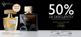 22 23
  Giordani Gold Essenza Parfum
50 ml
31816 $ 180.000
 $ 119.999Puntos: 43
  Giordani Gold Man Eau de Toilette
75 ml
32155 $ 127.000
 $ 119.999Puntos: 43
Su elegante poder revela:
El exquisito toque italiano con acordes amaderados que distingue a las mejores
fragancias y evocan tu gusto por la sensualidad y la vida llena de lujo infinito.
VETIVER AMADERADOFLORAL AMADERADA
* Oferta válida en la compra de dos fragancias de esta página,iguales o combinadas.
LARGA
DURACIÓN
PARFUM


$ 59.999Puntos: 22
FROTA
AQUÍ
Y DISFRUTA
SU AROMA
50%DE DESCUENTO
PAGA SOLO
COMPRA 1 Y EN LA SEGUNDA
EN LA SEGUNDA GIORDANI GOLD*
 