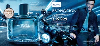 98
 ﻿Venture Power Eau de Toilette
100 ml
33951 $ 81.000
Puntos: 29
FROTA
AQUÍ
Y DISFRUTA
SU AROMA
PROMOCIÓN
Lleva Venture Power Eau
deToilette a solo:
Por la compra de 1 producto de este catálogo.
NUEVO
 ﻿$  29.999Puntos: 11
CONTROLA
EL PODER
Aventúrate a empujar con fuerza tus propios
límites.Siente la adrenalina de la velocidad.
Controla este poder como dominas tu vida.
Explora cada rincón de esta ciudad porque
puedes viajar a donde otros sueñan,pero no se
atreven.Toma el riesgo.La ciudad es tuya.
100 ml
AROMÁTICA ACUOSA
Aventúrate a empujar con fuerza tus propios
límites.Siente la adrenalina de la velocidad.
Controla este poder como dominas tu vida.
Explora cada rincón de esta ciudad porque
puedes viajar a donde otros sueñan,pero no se
atreven.Toma el riesgo.La ciudad es tuya.
 