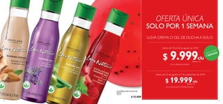 104 105
LLEVA CREMA O GEL DE DUCHAA SOLO:
EN LA PRIMERA SEMANA
EN LA SEGUNDAYTERCERA SEMANA
Válido del 18 al 24 de agosto de 2018
Válido del 25 de agosto al 7 de septiembre de 2018
SOLO POR 1 SEMANA
OFERTA ÚNICA
¡SOLO POR
1 SEMANA!
32602ExfoliantedeMentayFrambuesa
32608ProtectorAceitedeOlivayAloeVera
32616CremaconAceitedeAlmendras
32612RelajantedeLavanda
 ﻿Love Nature Gel y Crema de
Ducha
250 ml
 $ 33.000
$ 9.999Puntos: 4
$ 19.999Puntos: 7
c/u
c/u
c/u
c/u
 