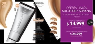 108 109
 ﻿BB Cream Efecto
Aclarado Perfecto FPS 30
30 ml
  $ 40.000
33131 Fair
33132 Bright Light
33134 Medium
33133 Light
*Clínicamente comprobado.
Test in vivo.
Válido del 18 al 24 de agosto de 2018
Válido del 25 de agosto al 7 de septiembre de 2018
¡SIMPLEMENTE PERFECTA!
La nueva BB Cream 8 en 1 Efecto
Aclarado Perfecto con FPS 30
protege tu piel de los rayos UVA
y UVB, la ilumina al instante y la
deja hidratada para que luzca
perfecta y más clara todos los días.
Fórmula enriquecida con
SnowBright Complex
que ilumina y aclara la piel
progresivamente*
UNIFICA
ILUMINA
PROTEGE
ACLARA
8 EN 1
PERFECCIONA
HIDRATA
NO COMODOGÉNICA
LIBRE DE ACEITES
BB CREAM
ACLARADOPERFECTO
FPS 30
LIBRE DE
ACEITE
LLEVA BB CREAM EFECTO ACLARADO
A SOLO:
EN LA PRIMERA SEMANA
EN LA SEGUNDAYTERCERA SEMANA
SOLO POR 1 SEMANA
OFERTA ÚNICA
¡SOLO POR
1 SEMANA!
$ 14.999Puntos: 5
$ 24.999Puntos: 9
 