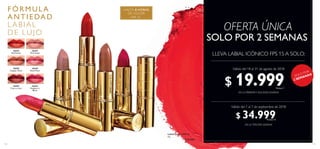 111110
FPS 15
HASTA 8 HORAS
DE COLOR
FÓ RM ULA
ANT IEDAD
LA BIA L
DE LUJO
30452
Raspberry
Blush
30455
Red Fatale
30458
Copper Shine
30449
Rose Petal
30459
Cherry Love
30447
Pink Nude
 ﻿Labial Icónico FPS 15
4 g
  $ 50.000
LLEVA LABIAL ICÓNICO FPS 15 A SOLO:
EN LA PRIMERAY SEGUNDA SEMANA
EN LA TERCERA SEMANA
OFERTA ÚNICA
¡SOLO POR
2 SEMANAS!
Válido del 18 al 31 de agosto de 2018
Válido del 1 al 7 de septiembre de 2018
SOLO POR 2 SEMANAS
$ 19.999Puntos: 7
$ 34.999Puntos: 13
30455RedFatale
30447PinkNude
30458CopperShine
30459CherryLove
30452 Raspberry Blush
 
