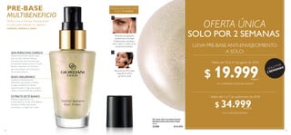 113
 ﻿Pre-base Anti-envejecimiento
Multibeneficio Giordani Gold
30 ml
33300 $ 52.000
MAQUILLAJE IMPECABLE
HASTA 8 HORAS
Extiende una pequeña
cantidad de la Pre-base
Multibeneficio alrededor
de tu rostro y cuello, con la
ayuda de tus dedos.
Después de la Pre-base
maquilla tu rostro
de forma usual.
1
2SKIN PERFECTION COMPLEX
Potencia la función celular para
una tez más radiante.Alienta
la producción de proteínas que
promueven células sanas en la piel.
Ayuda a disminuir los factores
que contribuyen con el proceso
del envejecimiento.
ÁCIDO HIALURÓNICO
Sustancia intensivamente
hidratante que ayuda a rellenar
arrugas, multiplica el efecto
rejuvenecedor y logra que la piel
vuelve a verse hidratada y sedosa.
PRE-BASE
MULTIBENEFICIO
Perfecciona e hidrata intensamente
el cutis, para obtener un aspecto
radiante, sedoso y joven.
EXTRACTO DETÉ BLANCO
Mejora la apariencia y la
luminosidad de la piel. ElTé Blanco
contiene Cafeína que ayuda
a estimular y revigorizar la piel.
112
LLEVA PRE-BASE ANTI-ENVEJECIMIENTO
A SOLO:
OFERTA ÚNICA
¡SOLO POR
2 SEMANAS!
EN LA PRIMERAY SEGUNDA SEMANA
EN LA TERCERA SEMANA
Válido del 18 al 31 de agosto de 2018
Válido del 1 al 7 de septiembre de 2018
SOLO POR 2 SEMANAS
$ 19.999Puntos: 7
$ 34.999Puntos: 13
 
