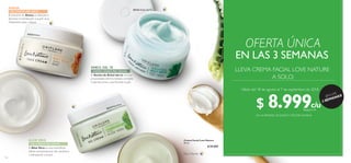 c/uc/u
116 117
AVENA
El Aceite de Árbol del té con sus
propiedades antimicrobiales combate
imperfecciones y purificando la piel.
ÁRBOL DEL TÉ
CREMA LIGERA PIEL GRASA
GEL/CREMA PIEL SECA
ALOE VERA
GEL/CREMA PIEL MIXTA
El Aloe Vera es una maravillosa
planta reconocida por dar equilibrio
e hidratación a la piel.
El extracto de Avena es ideal para
devolver la hidratación a la piel seca.
Dejándola suave y fresca.
30124 Árbol delTé
30127AloeVera
33523Avena
Crema Facial Love Nature
50 ml
 $ 20.000
Día y Noche
EN LAS 3 SEMANAS
EN LA PRIMERA, SEGUNDAY TERCERA SEMANA
Válido del 18 de agosto al 7 de septiembre de 2018
LLEVA CREMA FACIAL LOVE NATURE
A SOLO:
OFERTA ÚNICA
¡EN LAS
3 SEMANAS!
$ 8.999Puntos: 3
 