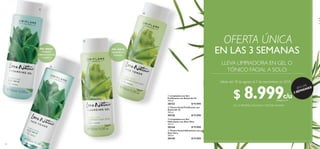 118 119
  Tónico Facial Purificante con
Árbol del Té
150 ml
30126 $ 15.000
  Tónico Facial Hidratante con
Aloe Vera
150 ml
30149 $ 15.000
  Limpiadora en Gel
Hidratante con Aloe Vera
150 ml
30144 $ 15.000
  Limpiadora en Gel
Purificante con Árbol del Té
150 ml
30153 $ 15.000
PIEL GRASA
COMBATE
IMPERFECCIONES
Y PURIFICA
PIEL MIXTA
EQUILIBRA E
HIDRATA




LLEVA LIMPIADORA EN GEL O
TÓNICO FACIAL A SOLO:
OFERTA ÚNICA
¡EN LAS
3 SEMANAS!
EN LAS 3 SEMANAS
EN LA PRIMERA, SEGUNDAY TERCERA SEMANA
Válido del 18 de agosto al 7 de septiembre de 2018
$ 8.999Puntos: 3
c/uc/u
 