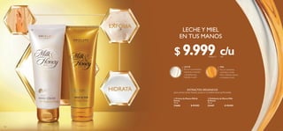 120 121
  Crema de Manos Milk 
Honey
75 ml
31606 $ 29.000
  Exfoliante de Manos Milk
 Honey
75 ml
33447 $ 18.000
c/uc/u
LECHE Y MIEL
EN TUS MANOS
EXFOLIA
HIDRATA


LECHE
Rica en humectantes,
vitaminas, minerales
y proteínas que
hidratan tu piel.
MIEL
Rica en vitaminas,
minerales y ácido
fólico. Hidrata, suaviza
y revitaliza tu piel.
EXTRACTOS ORGÁNICOS
para conservarlas limpias, suaves e increíblemente perfumadas
$ 9.999Puntos: 4
 