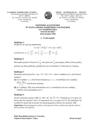 ΕΛΛΗΝΙΚΗ ΜΑΘΗΜΑΤΙΚΗ ΕΤΑΙΡΕΙΑ
Πανεπιστημίου (Ελευθερίου Βενιζέλου) 34
106 79 ΑΘΗΝΑ
Τηλ. 3616532 - 3617784 - Fax: 3641025
e-mail : info@hms.gr
www.hms.gr
GREEK MATHEMATICAL SOCIETY
34, Panepistimiou (Εleftheriou Venizelou) Street
GR. 106 79 - Athens - HELLAS
Tel. 3616532 - 3617784 - Fax: 3641025
e-mail : info@hms.gr
www.hms.gr
ΕΠΙΤΡΟΠΗ ΔΙΑΓΩΝΙΣΜΩΝ
78ος ΠΑΝΕΛΛΗΝΙΟΣ ΜΑΘΗΤΙΚΟΣ ΔΙΑΓΩΝΙΣΜΟΣ
ΣΤΑ ΜΑΘΗΜΑΤΙΚΑ
“Ο ΕΥΚΛΕΙΔΗΣ”
20 Ιανουαρίου 2018
Γ΄ ΓΥΜΝΑΣΙΟΥ
Πρόβλημα 1.
Να βρείτε την τιμή της παράστασης
( )( ) ( )
22 2 2 2
α β γ δ αγ βδΑ= + + − + ,
αν δίνεται ότι
2 3
3 3
2 1 18 1
, , ,
3 2 2 2
α β γ δ
−
   
=− =− =− =   
   
.
Πρόβλημα 2
Μία ομάδα εργατών τελειώνει το
1
4
ενός έργου στο
1
3
μιας ημέρας. Πόσες τέτοιες ομάδες
εργατών της ιδίας απόδοσης χρειάζονται για να τελειώσουν 15 ίδια έργα σε 5 ημέρες;
Πρόβλημα 3
Θεωρούμε πολυώνυμο 2
( ) ( 2) ( 3)P x a x b x c= + + + + όπου οι αριθμοί 𝑎𝑎, 𝑏𝑏, 𝑐𝑐 είναι θετικοί
ακέραιοι.
(α) Αν οι αριθμοί ,x y είναι θετικοί ακέραιοι με x y> , να αποδείξετε ότι ο αριθμός
( ) ( )P x P y
x y
−
−
είναι θετικός ακέραιος.
(β) Αν ο αριθμός (8)P είναι πολλαπλάσιο του 3, να αποδείξετε ότι και ο αριθμός
(2018)P είναι πολλαπλάσιο του 3.
Πρόβλημα 4
Δίνεται ισοσκελές τρίγωνο ΑΒΓ με ΑΒ = ΑΓ και  72Α= °. Ονομάζουμε Δ το ίχνος του
ύψους από την κορυφή Γ και E το συμμετρικό του A ως προς την ΓΔ. Να αποδείξετε ότι
η ευθεία ΓΕ περνά από το κέντρο του περιγεγραμμένου κύκλου του τριγώνου ΑΒΓ.
Σημείωση: Ο περιγεγραμμένος κύκλος ενός τριγώνου είναι ο κύκλος που περνάει από τις
τρεις κορυφές του τριγώνου.
Κάθε θέμα βαθμολογείται με 5 μονάδες
Διάρκεια διαγωνισμού: 3 ώρες Καλή επιτυχία!
 