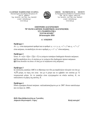 ΕΛΛΗΝΙΚΗ ΜΑΘΗΜΑΤΙΚΗ ΕΤΑΙΡΕΙΑ
Πανεπιστημίου (Ελευθερίου Βενιζέλου) 34
106 79 ΑΘΗΝΑ
Τηλ. 3616532 - 3617784 - Fax: 3641025
e-mail : info@hms.gr
www.hms.gr
GREEK MATHEMATICAL SOCIETY
34, Panepistimiou (Εleftheriou Venizelou) Street
GR. 106 79 - Athens - HELLAS
Tel. 3616532 - 3617784 - Fax: 3641025
e-mail : info@hms.gr
www.hms.gr
ΕΠΙΤΡΟΠΗ ΔΙΑΓΩΝΙΣΜΩΝ
78ος ΠΑΝΕΛΛΗΝΙΟΣ ΜΑΘΗΤΙΚΟΣ ΔΙΑΓΩΝΙΣΜΟΣ
ΣΤΑ ΜΑΘΗΜΑΤΙΚΑ
“Ο ΕΥΚΛΕΙΔΗΣ”
20 Ιανουαρίου 2018
Α΄ ΛΥΚΕΙΟΥ
Πρόβλημα 1
Αν ,x y είναι πραγματικοί αριθμοί και οι αριθμοί 2 2 4 4
1 2 4, καιa x y a x y a x y=+ = + = +
είναι ακέραιοι, να αποδείξετε ότι και ο αριθμός 3 3
3a x y= + είναι ακέραιος.
Πρόβλημα 2
Έστω ( )( )( )1 2 3κ κ κ κΑ= + + + το γινόμενο τεσσάρων διαδοχικών θετικών ακέραιων.
(α) Να αποδείξετε ότι ο Α ισούται με το γινόμενο δύο διαδοχικών άρτιων ακέραιων.
(β) Είναι δυνατόν να είναι ο Α ίσος με το τετράγωνο ενός ακέραιου;
Πρόβλημα 3
Σε ισοσκελές τραπέζιο ΑΒΓΔ το άθροισμα των δύο μη παράλληλων πλευρών του ίσο με
4 10 μέτρα, το ύψος του είναι ίσο με 6 μέτρα και το εμβαδόν του ισούται με 72
τετραγωνικά μέτρα. Αν το τραπέζιο είναι εγγεγραμμένο σε κύκλο ακτίνας R , να
υπολογίσετε το μήκος της ακτίνας R .
Πρόβλημα 4
Πόσοι εξαψήφιοι θετικοί ακέραιοι πολλαπλασιαζόμενοι με το 2007 δίνουν αποτέλεσμα
που να λήγει σε 2008 ;
Κάθε θέμα βαθμολογείται με 5 μονάδες
Διάρκεια διαγωνισμού: 3 ώρες Καλή επιτυχία!
 