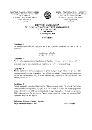 ΕΛΛΗΝΙΚΗ ΜΑΘΗΜΑΤΙΚΗ ΕΤΑΙΡΕΙΑ
Πανεπιστημίου (Ελευθερίου Βενιζέλου) 34
106 79 ΑΘΗΝΑ
Τηλ. 3616532 - 3617784 - Fax: 3641025
e-mail : info@hms.gr
www.hms.gr
GREEK MATHEMATICAL SOCIETY
34, Panepistimiou (Εleftheriou Venizelou) Street
GR. 106 79 - Athens - HELLAS
Tel. 3616532 - 3617784 - Fax: 3641025
e-mail : info@hms.gr
www.hms.gr
ΕΠΙΤΡΟΠΗ ΔΙΑΓΩΝΙΣΜΩΝ
78ος ΠΑΝΕΛΛΗΝΙΟΣ ΜΑΘΗΤΙΚΟΣ ΔΙΑΓΩΝΙΣΜΟΣ
ΣΤΑ ΜΑΘΗΜΑΤΙΚΑ
“Ο ΕΥΚΛΕΙΔΗΣ”
20 Ιανουαρίου 2018
Β΄ ΛΥΚΕΙΟΥ
Πρόβλημα 1
Να προσδιορίσετε όλες τις τιμές του a∈ για τις οποίες αληθεύει, για κάθε x∈ , η
ανίσωση:
2 2
2 3 1
x x a
x x x x
+
>
+ + + +
.
Πρόβλημα 2
Αν ,x y είναι πραγματικοί αριθμοί και οι αριθμοί 2 2 4 4
1 2 4, καιa x y a x y a x y=+ = + = +
είναι ακέραιοι, να αποδείξετε ότι και ο αριθμός 5 5
5a x y= + είναι ακέραιος.
Πρόβλημα 3
Δίνεται ορθογώνιο παραλληλόγραμμο με μήκη πλευρών ,α β έτσι ώστε 2β α= . Στο
εσωτερικό του θεωρούμε Ν κύκλους (που πιθανόν τέμνονται), έτσι ώστε το άθροισμα των
μηκών των περιφερειών τους να είναι διπλάσιο της περιμέτρου του ορθογωνίου. Να
αποδείξετε ότι 4Ν ≥ .
Πρόβλημα 4
Δίνεται ισοσκελές τραπέζιο 𝛢𝛢𝛢𝛢𝛢𝛢𝛢𝛢 (𝛢𝛢𝛢𝛢 ⫽ 𝛤𝛤𝛤𝛤) για το οποίο ισχύει 𝛤𝛤𝛤𝛤 = 2𝛢𝛢𝛢𝛢. Αν 𝛦𝛦 είναι
το συμμετρικό του σημείου 𝛢𝛢 ως προς το 𝛣𝛣 και 𝛫𝛫 είναι το κέντρο του περιγεγραμμένου
κύκλου του τριγώνου 𝛣𝛣𝛣𝛣𝛣𝛣 να αποδείξετε ότι ο περιγεγραμμένος κύκλος του τριγώνου
𝛣𝛣𝛣𝛣𝛣𝛣 εφάπτεται στην 𝛤𝛤𝛤𝛤 στο σημείο 𝛤𝛤 και ο περιγεγραμμένος κύκλος του τριγώνου 𝛣𝛣𝛣𝛣𝛣𝛣
εφάπτεται στην 𝛤𝛤𝛤𝛤 στο σημείο 𝛤𝛤.
Κάθε θέμα βαθμολογείται με 5 μονάδες
Διάρκεια διαγωνισμού: 3 ώρες Καλή επιτυχία!
 