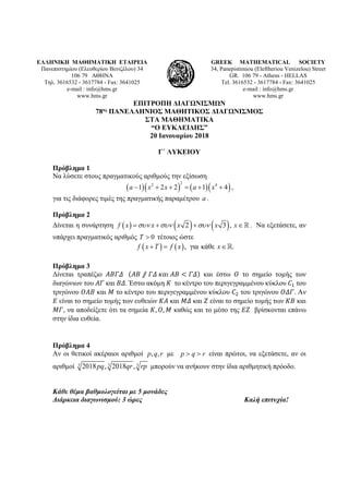 ΕΛΛΗΝΙΚΗ ΜΑΘΗΜΑΤΙΚΗ ΕΤΑΙΡΕΙΑ
Πανεπιστημίου (Ελευθερίου Βενιζέλου) 34
106 79 ΑΘΗΝΑ
Τηλ. 3616532 - 3617784 - Fax: 3641025
e-mail : info@hms.gr
www.hms.gr
GREEK MATHEMATICAL SOCIETY
34, Panepistimiou (Εleftheriou Venizelou) Street
GR. 106 79 - Athens - HELLAS
Tel. 3616532 - 3617784 - Fax: 3641025
e-mail : info@hms.gr
www.hms.gr
ΕΠΙΤΡΟΠΗ ΔΙΑΓΩΝΙΣΜΩΝ
78ος ΠΑΝΕΛΛΗΝΙΟΣ ΜΑΘΗΤΙΚΟΣ ΔΙΑΓΩΝΙΣΜΟΣ
ΣΤΑ ΜΑΘΗΜΑΤΙΚΑ
“Ο ΕΥΚΛΕΙΔΗΣ”
20 Ιανουαρίου 2018
Γ΄ ΛΥΚΕΙΟΥ
Πρόβλημα 1
Να λύσετε στους πραγματικούς αριθμούς την εξίσωση
( )( ) ( )( )
22 4
1 2 2 1 4a x x a x− + + = + + ,
για τις διάφορες τιμές της πραγματικής παραμέτρου a .
Πρόβλημα 2
Δίνεται η συνάρτηση ( ) ( ) ( )2 3 ,f x x x x xσυν συν συν= + + ∈. Να εξετάσετε, αν
υπάρχει πραγματικός αριθμός 0T > τέτοιος ώστε
( ) ( ), για κάθε .f x T f x x+= ∈
Πρόβλημα 3
Δίνεται τραπέζιο 𝛢𝛢𝛢𝛢𝛢𝛢𝛢𝛢 (𝛢𝛢𝛢𝛢 ⫽ 𝛤𝛤𝛤𝛤 𝜅𝜅𝜅𝜅𝜅𝜅 𝛢𝛢𝛢𝛢 < 𝛤𝛤𝛤𝛤) και έστω 𝛰𝛰 το σημείο τομής των
διαγώνιων του 𝛢𝛢𝛢𝛢 και 𝛣𝛣𝛣𝛣. Έστω ακόμη 𝛫𝛫 το κέντρο του περιγεγραμμένου κύκλου 𝐶𝐶1 του
τριγώνου 𝛰𝛰𝛰𝛰𝛰𝛰 και 𝛭𝛭 το κέντρο του περιγεγραμμένου κύκλου 𝐶𝐶2 του τριγώνου 𝛰𝛰𝛰𝛰𝛰𝛰. Αν
𝛦𝛦 είναι το σημείο τομής των ευθειών 𝛫𝛫𝛫𝛫 και 𝛭𝛭𝛭𝛭 και 𝛧𝛧 είναι το σημείο τομής των 𝛫𝛫𝛫𝛫 και
𝛭𝛭𝛭𝛭, να αποδείξετε ότι τα σημεία 𝛫𝛫, 𝛰𝛰, 𝛭𝛭 καθώς και το μέσο της 𝛦𝛦𝛧𝛧 βρίσκονται επάνω
στην ίδια ευθεία.
Πρόβλημα 4
Αν οι θετικοί ακέραιοι αριθμοί , ,p q r με p q r> > είναι πρώτοι, να εξετάσετε, αν οι
αριθμοί 3 3 32018 , 2018 ,pq qr rp μπορούν να ανήκουν στην ίδια αριθμητική πρόοδο.
Κάθε θέμα βαθμολογείται με 5 μονάδες
Διάρκεια διαγωνισμού: 3 ώρες Καλή επιτυχία!
 