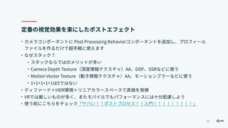 12
定番の視覚効果を束にしたポストエフェクト
• カメラコンポーネントに Post Processing Behaviorコンポーネントを追加し、プロフィール
ファイルを作るだけで超手軽に使えます
• なぜスタック？
• スタックならではのメリットが多い
• Camera Depth Texture（深度情報テクスチャ）AA、DOF、SSRなどに使う
• Motion Vector Texture（動き情報テクスチャ）AA、モーションブラーなどに使う
• 1+1+1+1+1は5ではない
• ディファード＋HDR環境＋リニアカラースペースで真価を発揮
• VRでは厳しいものが多く、またモバイルでもパフォーマンスには十分配慮しよう
• 使う前にこちらをチェック「ヤバい！！ポストプロセス！！入門！！！！！！！！！」
 