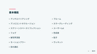 13
基本機能
• アンチエイリアシング
• アンビエントオクルージョン
• スクリーンスペースリフレクション
• フォグ
• 被写界深度
• モーションブラー
• 目の適応
• ブルーム
• カラーグレーディング
• ユーザーLut
• 色収差
• 粒子
• ヴィネット
 