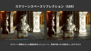 17
スクリーンスペースリフレクション（SSR）
スクリーン情報をもとに鏡面反射をシミュレート。負荷が高いので設定をしっかりやろう
 