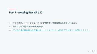 26
Post Processing Stackまとめ
● リアル志向、トゥーンシェーディング問わず、気軽に使えるのがいいところ
● 設定などは下記のUnite動画を参考に
● ゲームの見た目も盛ったら変わる！！！！ヤバい！！ポストプロセス！！入門！！！！！！
 