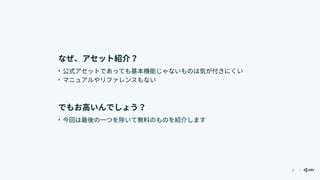 3
なぜ、アセット紹介？
• 公式アセットであっても基本機能じゃないものは気が付きにくい
• マニュアルやリファレンスもない
でもお高いんでしょう？
• 今回は最後の一つを除いて無料のものを紹介します
 