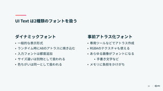 30
UI Text は2種類のフォントを扱う
• 一般的な表示形式
• ランタイム時にA8のアトラスに焼き込む
• 入力フォントは都度追加
• サイズ違いは別物として扱われる
• 色ちがいは同一として扱われる
• 専用ツールなどでアトラス作成
• RGBAのテクスチャも使える
• あらゆる画像がフォントになる
• 手書き文字など
• メモリに負担をかけがち
ダイナミックフォント 事前アトラス化フォント
 