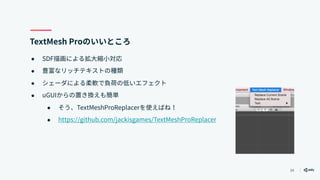 34
TextMesh Proのいいところ
● SDF描画による拡大縮小対応
● 豊富なリッチテキストの種類
● シェーダによる柔軟で負荷の低いエフェクト
● uGUIからの置き換えも簡単
● そう、TextMeshProReplacerを使えばね！
● https://github.com/jackisgames/TextMeshProReplacer
 
